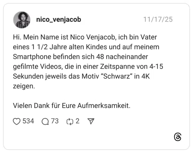 Hi. Mein Name ist Nico Venjacob, ich bin Vater eines 1 1/2 Jahre alten Kindes und auf meinem Smartphone befinden sich 48 nacheinander gefilmte Videos, die in einer Zeitspanne von 4-15 Sekunden jeweils das Motiv “Schwarz“ in 4K zeigen. Vielen Dank für Eure Aufmerksamkeit.