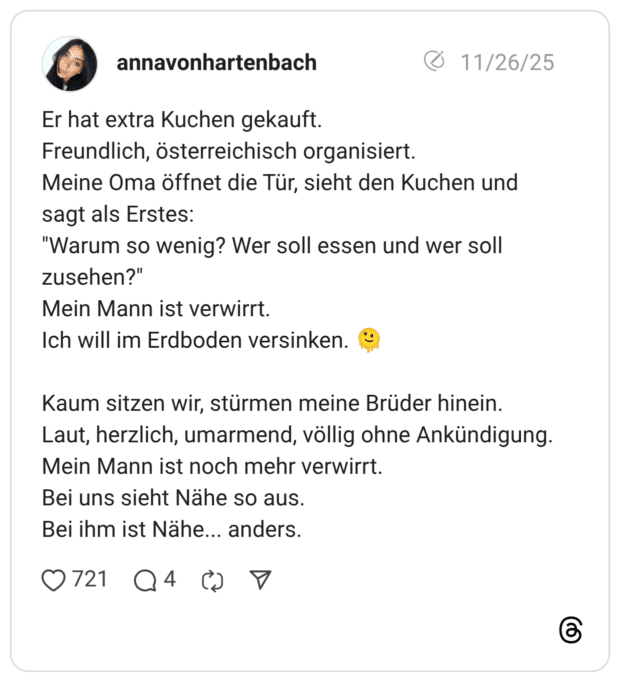 annavonhartenbach 26.11.2025 Er hat extra Kuchen gekauft. Freundlich, österreichisch organisiert. Meine Oma öffnet die Tür, sieht den Kuchen und sagt als Erstes: "Warum so wenig? Wer soll essen und wer soll zusehen?" Mein Mann ist verwirrt. Ich will im Erdboden versinken. 🫠 Kaum sitzen wir, stürmen meine Brüder hinein. Laut, herzlich, umarmend, völlig ohne Ankündigung. Mein Mann ist noch mehr verwirrt. Bei uns sieht Nähe so aus. Bei ihm ist Nähe... anders. 2 / 6