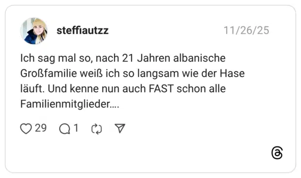 steffiautzz 26.11.2025 Ich sag mal so, nach 21 Jahren albanische Großfamilie weiß ich so langsam wie der Hase läuft. Und kenne nun auch FAST schon alle Familienmitglieder….