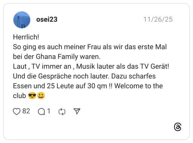 Herrlich! So ging es auch meiner Frau als wir das erste Mal bei der Ghana Family waren. Laut , TV immer an , Musik lauter als das TV Gerät! Und die Gespräche noch lauter. Dazu scharfes Essen und 25 Leute auf 30 qm !! Welcome to the club 😎😃