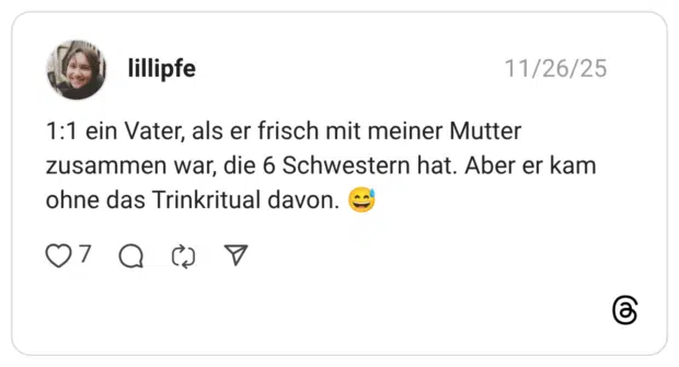 lillipfe 26.11.2025 1:1 ein Vater, als er frisch mit meiner Mutter zusammen war, die 6 Schwestern hat. Aber er kam ohne das Trinkritual davon. 😅