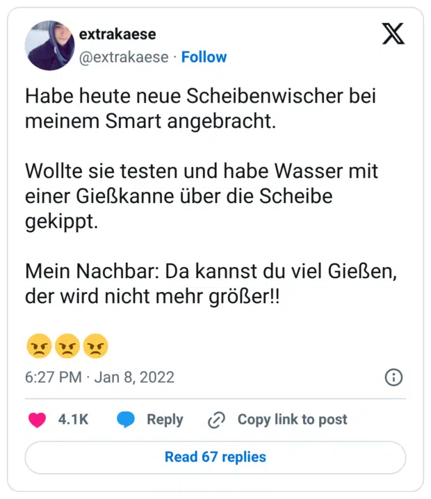 Habe heute neue Scheibenwischer bei meinem Smart angebracht. Wollte sie testen und habe Wasser mit einer Gießkanne über die Scheibe gekippt. Mein Nachbar: Da kannst du viel Gießen, der wird nicht mehr größer!! 😠😠😠