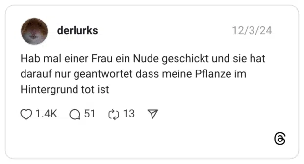 Hab mal einer Frau ein Nude geschickt und sie hat darauf nur geantwortet dass meine Pflanze im Hintergrund tot ist