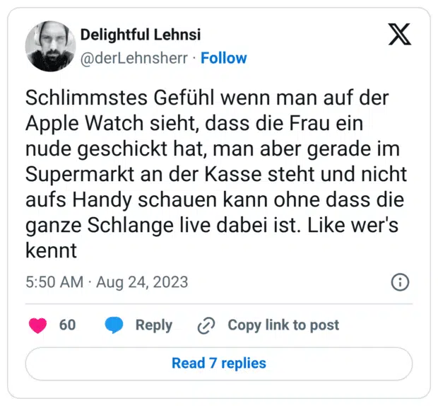 Schlimmstes Gefühl wenn man auf der Apple Watch sieht, dass die Frau ein nude geschickt hat, man aber gerade im Supermarkt an der Kasse steht und nicht aufs Handy schauen kann ohne dass die ganze Schlange live dabei ist. Like wer's kennt