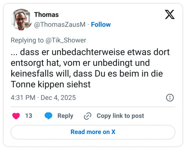 .. dass er unbedachterweise etwas dort entsorgt hat, vom er unbedingt und keinesfalls will, dass Du es beim in die Tonne kippen siehst