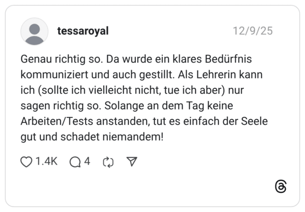 Genau richtig so. Da wurde ein klares Bedürfnis kommuniziert und auch gestillt. Als Lehrerin kann ich (sollte ich vielleicht nicht, tue ich aber) nur sagen richtig so. Solange an dem Tag keine Arbeiten/Tests anstanden, tut es einfach der Seele gut und schadet niemandem!