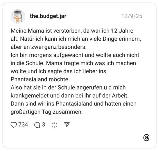 Meine Mama ist verstorben, da war ich 12 Jahre alt. Natürlich kann ich mich an viele Dinge erinnern, aber an zwei ganz besonders. Ich bin morgens aufgewacht und wollte auch nicht in die Schule. Mama fragte mich was ich machen wollte und ich sagte das ich lieber ins Phantasialand möchte. Also hat sie in der Schule angerufen u d mich krankgemeldet und dann bei ihr auf der Arbeit. Dann sind wir ins Phantasialand und hatten einen großartigen Tag zusammen.