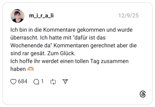 m_i_r_a_li 09.12.2025 Ich bin in die Kommentare gekommen und wurde überrascht. Ich hatte mit "dafür ist das Wochenende da" Kommentaren gerechnet aber die sind rar gesät. Zum Glück. Ich hoffe ihr werdet einen tollen Tag zusammen haben 🫶🏼