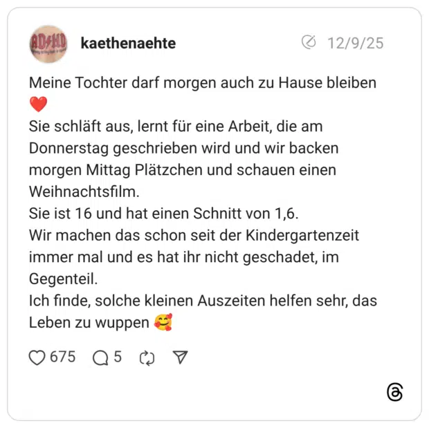 Meine Tochter darf morgen auch zu Hause bleiben ❤️ Sie schläft aus, lernt für eine Arbeit, die am Donnerstag geschrieben wird und wir backen morgen Mittag Plätzchen und schauen einen Weihnachtsfilm. Sie ist 16 und hat einen Schnitt von 1,6. Wir machen das schon seit der Kindergartenzeit immer mal und es hat ihr nicht geschadet, im Gegenteil. Ich finde, solche kleinen Auszeiten helfen sehr, das Leben zu wuppen 🥰