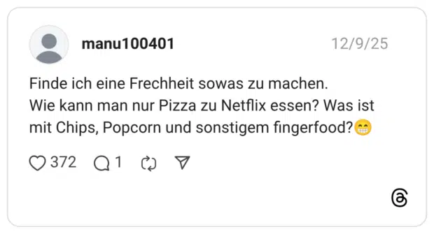 Finde ich eine Frechheit sowas zu machen. Wie kann man nur Pizza zu Netflix essen? Was ist mit Chips, Popcorn und sonstigem fingerfood?😁