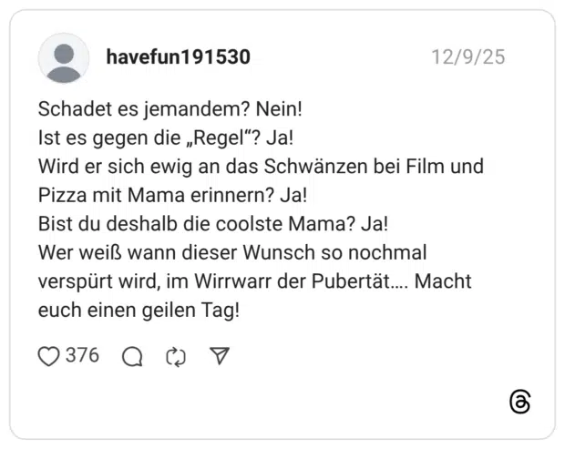 Schadet es jemandem? Nein! Ist es gegen die „Regel“? Ja! Wird er sich ewig an das Schwänzen bei Film und Pizza mit Mama erinnern? Ja! Bist du deshalb die coolste Mama? Ja! Wer weiß wann dieser Wunsch so nochmal verspürt wird, im Wirrwarr der Pubertät…. Macht euch einen geilen Tag!