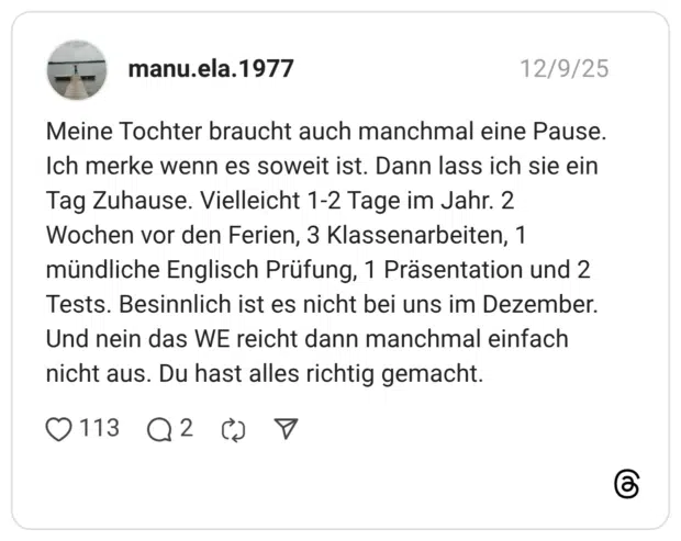 Meine Tochter braucht auch manchmal eine Pause. Ich merke wenn es soweit ist. Dann lass ich sie ein Tag Zuhause. Vielleicht 1-2 Tage im Jahr. 2 Wochen vor den Ferien, 3 Klassenarbeiten, 1 mündliche Englisch Prüfung, 1 Präsentation und 2 Tests. Besinnlich ist es nicht bei uns im Dezember. Und nein das WE reicht dann manchmal einfach nicht aus. Du hast alles richtig gemacht.