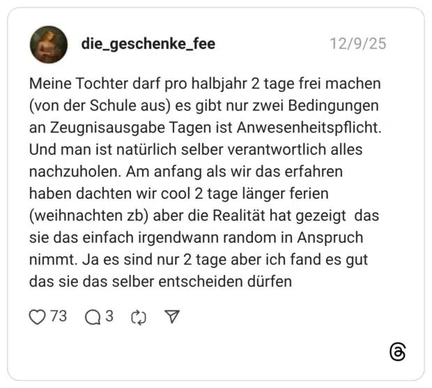 Meine Tochter darf pro halbjahr 2 tage frei machen (von der Schule aus) es gibt nur zwei Bedingungen an Zeugnisausgabe Tagen ist Anwesenheitspflicht. Und man ist natürlich selber verantwortlich alles nachzuholen. Am anfang als wir das erfahren haben dachten wir cool 2 tage länger ferien (weihnachten zb) aber die Realität hat gezeigt das sie das einfach irgendwann random in Anspruch nimmt. Ja es sind nur 2 tage aber ich fand es gut das sie das selber entscheiden dürfen