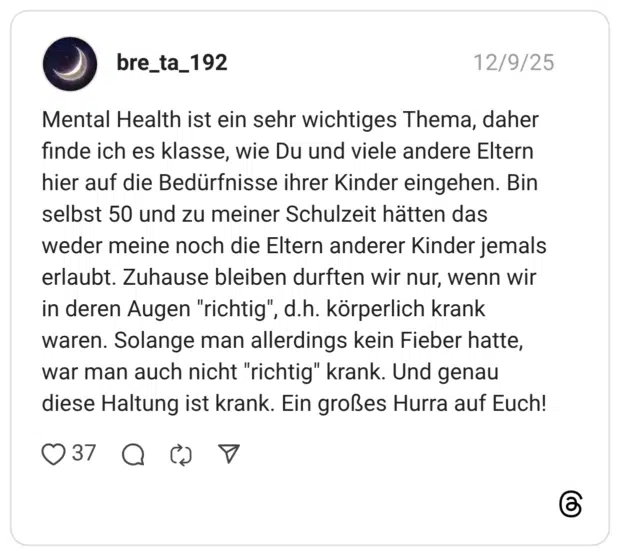 Mental Health ist ein sehr wichtiges Thema, daher finde ich es klasse, wie Du und viele andere Eltern hier auf die Bedürfnisse ihrer Kinder eingehen. Bin selbst 50 und zu meiner Schulzeit hätten das weder meine noch die Eltern anderer Kinder jemals erlaubt. Zuhause bleiben durften wir nur, wenn wir in deren Augen "richtig", d.h. körperlich krank waren. Solange man allerdings kein Fieber hatte, war man auch nicht "richtig" krank. Und genau diese Haltung ist krank. Ein großes Hurra auf Euch!