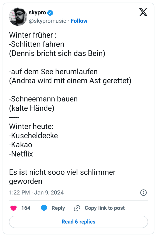 Winter früher : -Schlitten fahren (Dennis bricht sich das Bein) -auf dem See herumlaufen (Andrea wird mit einem Ast gerettet) -Schneemann bauen (kalte Hände) ----- Winter heute: -Kuscheldecke -Kakao -Netflix Es ist nicht sooo viel schlimmer geworden