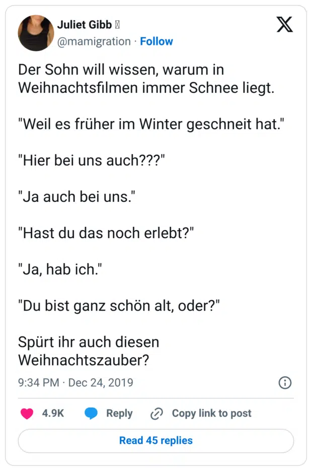 Der Sohn will wissen, warum in Weihnachtsfilmen immer Schnee liegt. "Weil es früher im Winter geschneit hat." "Hier bei uns auch???" "Ja auch bei uns." "Hast du das noch erlebt?" "Ja, hab ich." "Du bist ganz schön alt, oder?" Spürt ihr auch diesen Weihnachtszauber?