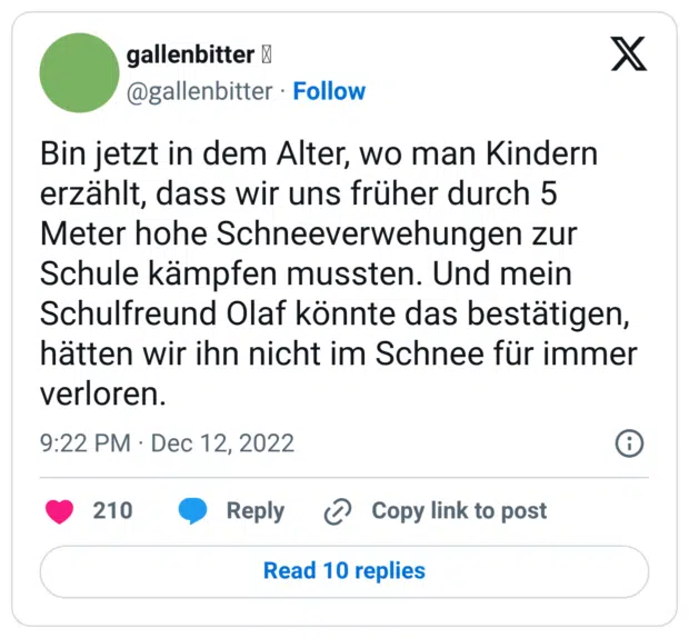 Bin jetzt in dem Alter, wo man Kindern erzählt, dass wir uns früher durch 5 Meter hohe Schneeverwehungen zur Schule kämpfen mussten. Und mein Schulfreund Olaf könnte das bestätigen, hätten wir ihn nicht im Schnee für immer verloren.