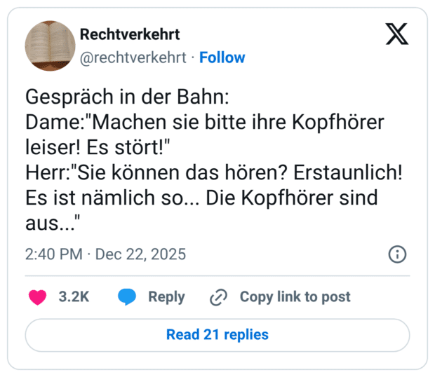 Gespräch in der Bahn: Dame:"Machen sie bitte ihre Kopfhörer leiser! Es stört!" Herr:"Sie können das hören? Erstaunlich! Es ist nämlich so... Die Kopfhörer sind aus...
