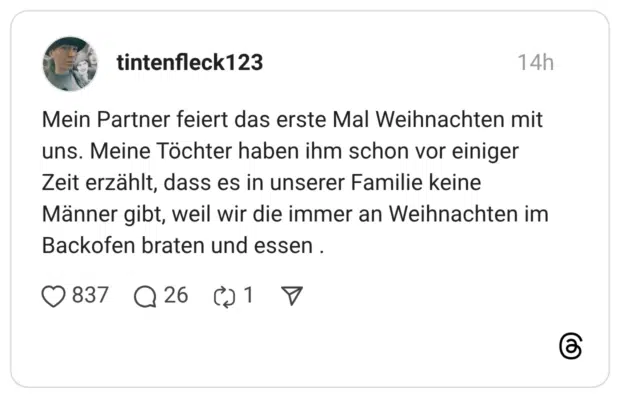 Mein Partner feiert das erste Mal Weihnachten mit uns. Meine Töchter haben ihm schon vor einiger Zeit erzählt, dass es in unserer Familie keine Männer gibt, weil wir die immer an Weihnachten im Backofen braten und essen