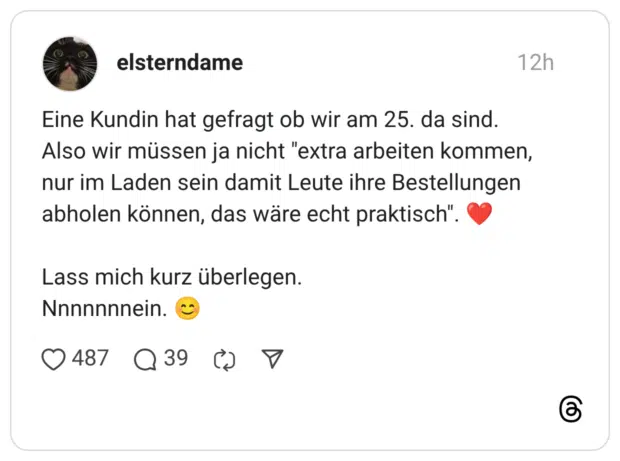 Eine Kundin hat gefragt ob wir am 25. da sind. Also wir müssen ja nicht "extra arbeiten kommen, nur im Laden sein damit Leute ihre Bestellungen abholen können, das wäre echt praktisch" Lass mich kurz überlegen. Nnnnnnnein.
