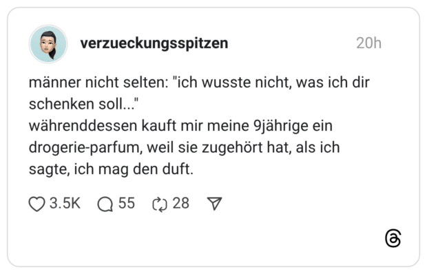 männer nicht selten: "ich wusste nicht, was ich dir schenken soll..." währenddessen kauft mir meine 9jährige ein drogerie-parfum, weil sie zugehört hat, als ich sagte, ich mag den duft.