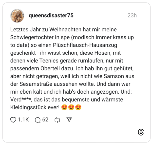 Letztes Jahr zu Weihnachten hat mir meine Schwiegertochter in spe (modisch immer krass up to date) so einen Plüschflausch-Hausanzug geschenkt - ihr wisst schon, diese Hosen, mit denen viele Teenies gerade rumlaufen, nur mit passendem Oberteil dazu. Ich hab ihn gut gehütet, aber nicht getragen, weil ich nicht wie Samson aus der Sesamstraße aussehen wollte. Und dann war mir eben kalt und ich hab’s doch angezogen. Und: Verd****, das ist das bequemste und wärmste Kleidingsstück ever! 😍😍😍