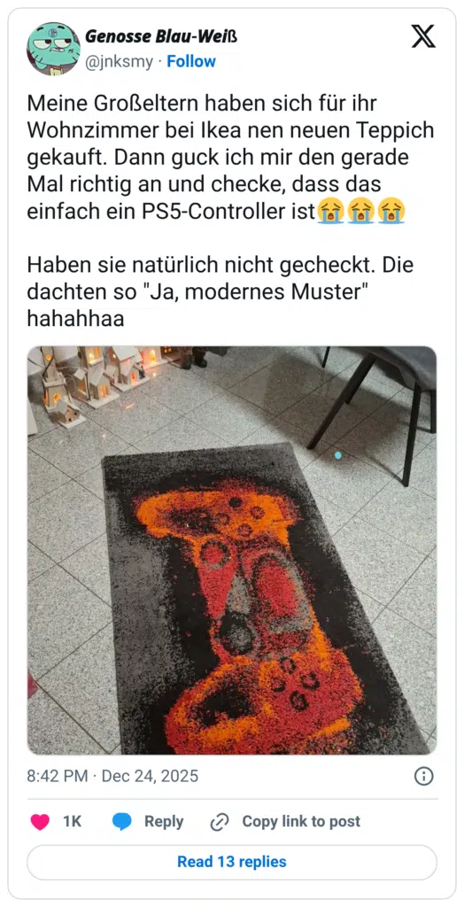 Meine Großeltern haben sich für ihr Wohnzimmer bei Ikea nen neuen Teppich gekauft. Dann guck ich mir den gerade Mal richtig an und checke, dass das einfach ein PS5-Controller ist😭😭😭 Haben sie natürlich nicht gecheckt. Die dachten so "Ja, modernes Muster" hahahhaa