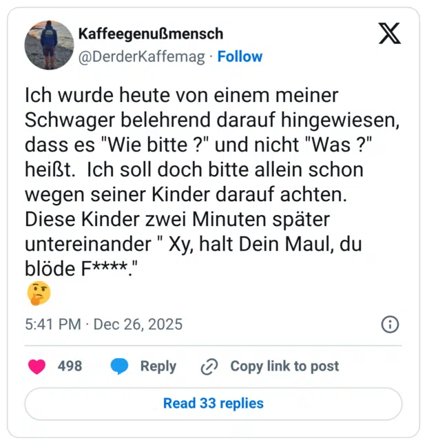 Ich wurde heute von einem meiner Schwager belehrend darauf hingewiesen, dass es "Wie bitte ?" und nicht "Was ?" heißt. Ich soll doch bitte allein schon wegen seiner Kinder darauf achten. Diese Kinder zwei Minuten später untereinander " Xy, halt Dein Maul, du blöde F****"