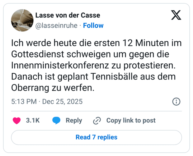 Ich werde heute die ersten 12 Minuten im Gottesdienst schweigen um gegen die Innenministerkonferenz zu protestieren. Danach ist geplant Tennisbälle aus dem Oberrang zu werfen