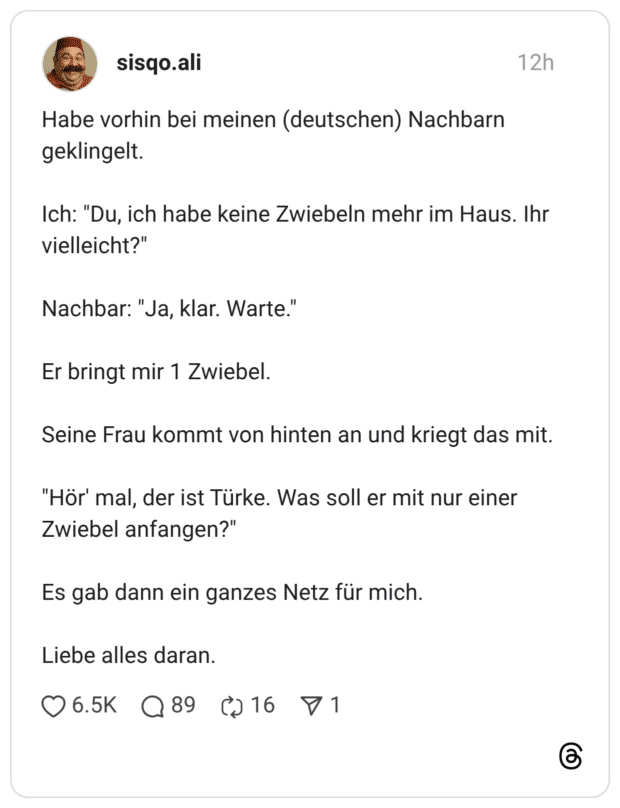 Habe vorhin bei meinen (deutschen) Nachbarn geklingelt. Ich: "Du, ich habe keine Zwiebeln mehr im Haus. Ihr vielleicht?" Nachbar: "Ja, klar. Warte." Er bringt mir 1 Zwiebel. Seine Frau kommt von hinten an und kriegt das mit. "Hör' mal, der ist Türke. Was soll er mit nur einer Zwiebel anfangen?" Es gab dann ein ganzes Netz für mich. Liebe alles daran.