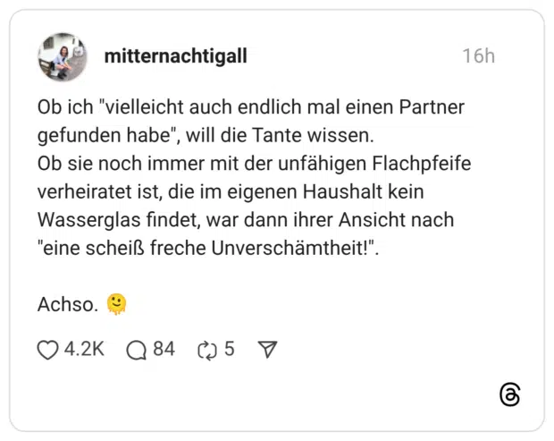 Ob ich "vielleicht auch endlich mal einen Partner gefunden habe", will die Tante wissen. Ob sie noch immer mit der unfähigen Flachpfeife verheiratet ist, die im eigenen Haushalt kein Wasserglas findet, war dann ihrer Ansicht nach "eine scheiß freche Unverschämtheit!" Achso