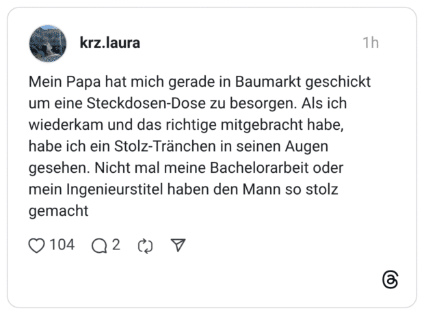 Mein Papa hat mich gerade in Baumarkt geschickt um eine Steckdosen-Dose zu besorgen. Als ich wiederkam und das richtige mitgebracht habe, habe ich ein Stolz-Tränchen in seinen Augen gesehen. Nicht mal meine Bachelorarbeit oder mein Ingenieurstitel haben den Mann so stolz gemacht