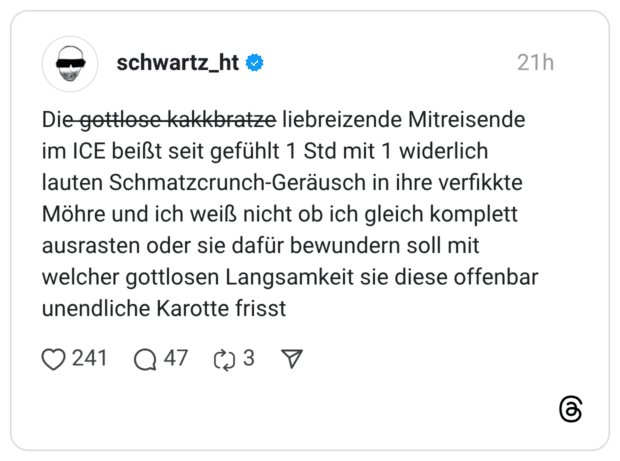 Die ̶g̶̶o̶̶t̶̶t̶̶l̶̶o̶̶s̶̶e̶̶ ̶̶k̶̶a̶̶k̶̶k̶̶b̶̶r̶̶a̶̶t̶̶z̶̶e̶ liebreizende Mitreisende im ICE beißt seit gefühlt 1 Std mit 1 widerlich lauten Schmatzcrunch-Geräusch in ihre verfikkte Möhre und ich weiß nicht ob ich gleich komplett ausrasten oder sie dafür bewundern soll mit welcher gottlosen Langsamkeit sie diese offenbar unendliche Karotte frisst