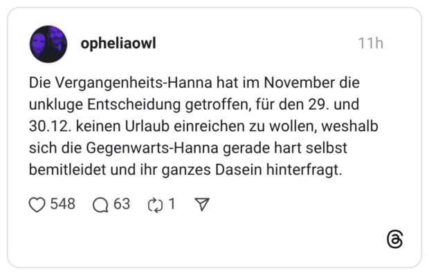 Die Vergangenheits-Hanna hat im November die unkluge Entscheidung getroffen, für den 29. und 30.12. keinen Urlaub einreichen zu wollen, weshalb sich die Gegenwarts-Hanna gerade hart selbst bemitleidet und ihr ganzes Dasein hinterfragt.
