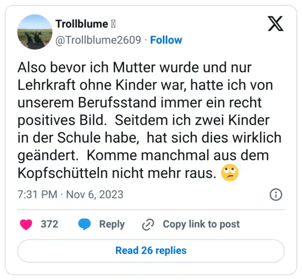 Also bevor ich Mutter wurde und nur Lehrkraft ohne Kinder war, hatte ich von unserem Berufsstand immer ein recht positives Bild. Seitdem ich zwei Kinder in der Schule habe, hat sich dies wirklich geändert. Komme manchmal aus dem Kopfschütteln nicht mehr raus. :gesicht_verdreht_augen: