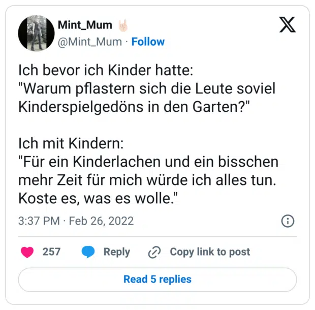 Ich bevor ich Kinder hatte: "Warum pflastern sich die Leute soviel Kinderspielgedöns in den Garten?" Ich mit Kindern: "Für ein Kinderlachen und ein bisschen mehr Zeit für mich würde ich alles tun. Koste es, was es wolle."