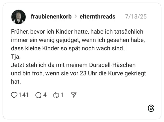Früher, bevor ich Kinder hatte, habe ich tatsächlich immer ein wenig gejudget, wenn ich gesehen habe, dass kleine Kinder so spät noch wach sind. Tja. Jetzt steh ich da mit meinem Duracell-Häschen und bin froh, wenn sie vor 23 Uhr die Kurve gekriegt hat.