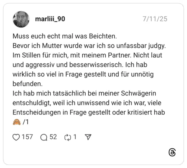 Muss euch echt mal was Beichten. Bevor ich Mutter wurde war ich so unfassbar judgy. Im Stillen für mich, mit meinem Partner. Nicht laut und aggressiv und besserwisserisch. Ich hab wirklich so viel in Frage gestellt und für unnötig befunden. Ich hab mich tatsächlich bei meiner Schwägerin entschuldigt, weil ich unwissend wie ich war, viele Entscheidungen in Frage gestellt oder kritisiert hab :affe_sieht_nichts: /1