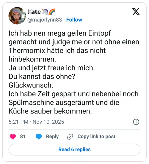 Ich hab nen mega geilen Eintopf gemacht und judge me or not ohne einen Thermomix hätte ich das nicht hinbekommen. Ja und jetzt freue ich mich. Du kannst das ohne? Glückwunsch. Ich habe Zeit gespart und nebenbei noch Spülmaschine ausgeräumt und die Küche sauber bekommen.