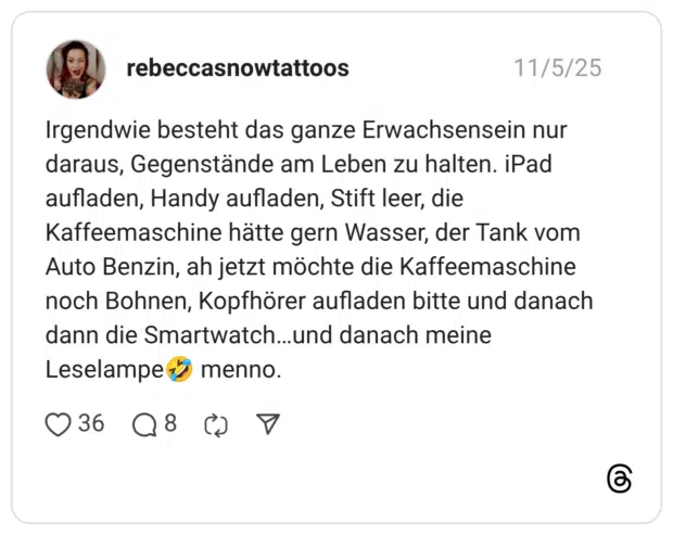 Irgendwie besteht das ganze Erwachsensein nur daraus, Gegenstände am Leben zu halten. iPad aufladen, Handy aufladen, Stift leer, die Kaffeemaschine hätte gern Wasser, der Tank vom Auto Benzin, ah jetzt möchte die Kaffeemaschine noch Bohnen, Kopfhörer aufladen bitte und danach dann die Smartwatch…und danach meine Leselampe:sich_vor_lachen_auf_dem_boden_wälzen: menno.