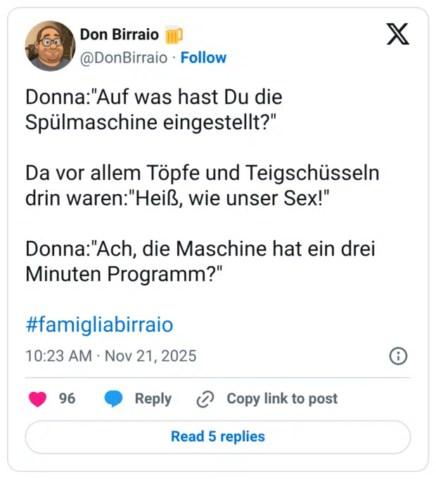 Donna:"Auf was hast Du die Spülmaschine eingestellt?" Da vor allem Töpfe und Teigschüsseln drin waren:"Heiß, wie unser Sex!" Donna:"Ach, die Maschine hat ein drei Minuten Programm?" #famigliabirraio