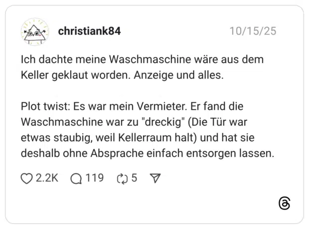 Ich dachte meine Waschmaschine wäre aus dem Keller geklaut worden. Anzeige und alles. Plot twist: Es war mein Vermieter. Er fand die Waschmaschine war zu "dreckig" (Die Tür war etwas staubig, weil Kellerraum halt) und hat sie deshalb ohne Absprache einfach entsorgen lassen.