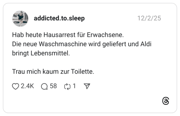 Hab heute Hausarrest für Erwachsene. Die neue Waschmaschine wird geliefert und Aldi bringt Lebensmittel. Trau mich kaum zur Toilette.