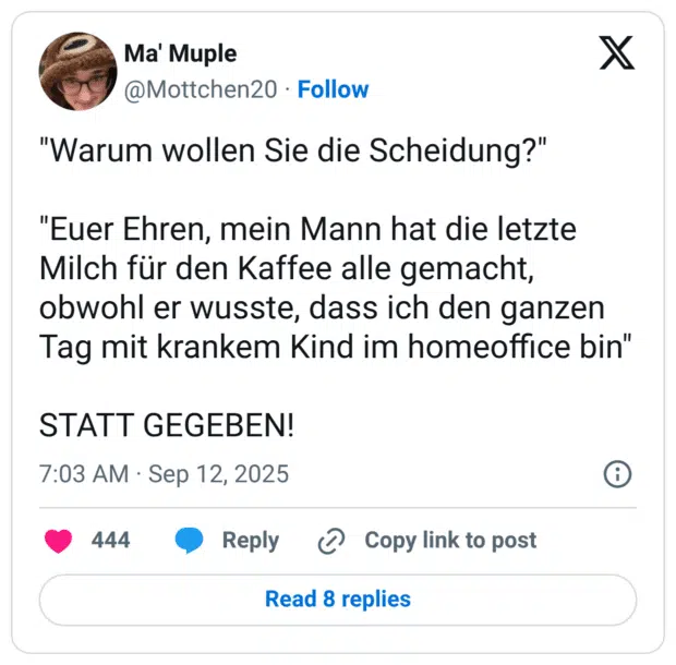 "Warum wollen Sie die Scheidung?" "Euer Ehren, mein Mann hat die letzte Milch für den Kaffee alle gemacht, obwohl er wusste, dass ich den ganzen Tag mit krankem Kind im homeoffice bin" STATT GEGEBEN!