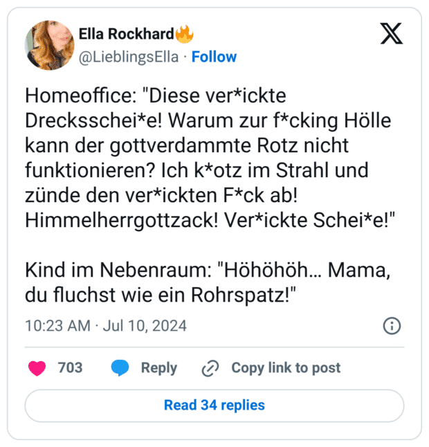 Homeoffice: "Diese ver*ickte Drecksschei*e! Warum zur f*cking Hölle kann der gottverdammte Rotz nicht funktionieren? Ich k*otz im Strahl und zünde den ver*ickten F*ck ab! Himmelherrgottzack! Ver*ickte Schei*e!" Kind im Nebenraum: "Höhöhöh… Mama, du fluchst wie ein Rohrspatz!"