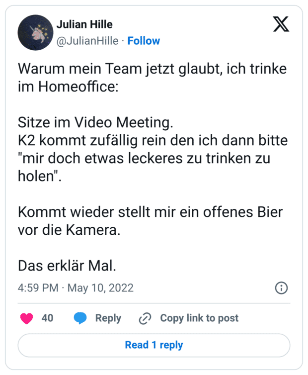 Warum mein Team jetzt glaubt, ich trinke im Homeoffice: Sitze im Video Meeting. K2 kommt zufällig rein den ich dann bitte "mir doch etwas leckeres zu trinken zu holen". Kommt wieder stellt mir ein offenes Bier vor die Kamera. Das erklär Mal.