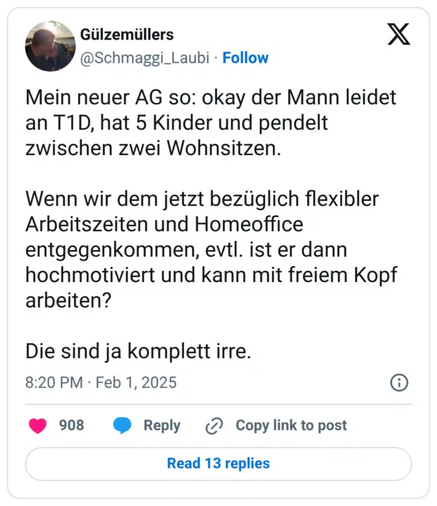 Mein neuer AG so: okay der Mann leidet an T1D, hat 5 Kinder und pendelt zwischen zwei Wohnsitzen. Wenn wir dem jetzt bezüglich flexibler Arbeitszeiten und Homeoffice entgegenkommen, evtl. ist er dann hochmotiviert und kann mit freiem Kopf arbeiten? Die sind ja komplett irre.