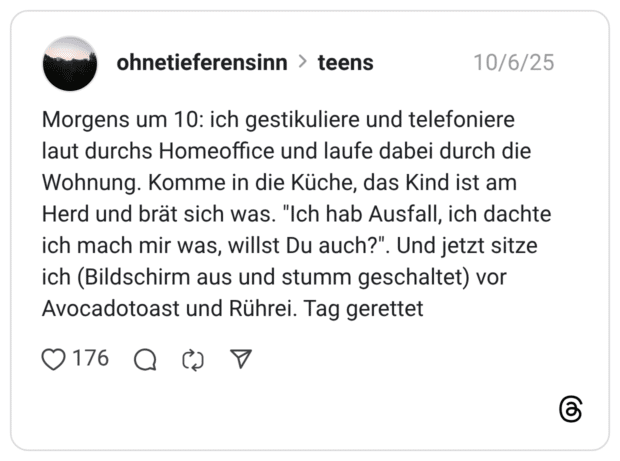 Morgens um 10: ich gestikuliere und telefoniere laut durchs Homeoffice und laufe dabei durch die Wohnung. Komme in die Küche, das Kind ist am Herd und brät sich was. "Ich hab Ausfall, ich dachte ich mach mir was, willst Du auch?". Und jetzt sitze ich (Bildschirm aus und stumm geschaltet) vor Avocadotoast und Rührei. Tag gerettet