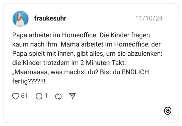 Papa arbeitet im Homeoffice. Die Kinder fragen kaum nach ihm. Mama arbeitet im Homeoffice, der Papa spielt mit ihnen, gibt alles, um sie abzulenken: die Kinder trotzdem im 2-Minuten-Takt: „Maamaaaa, was machst du? Bist du ENDLICH fertig????!!!