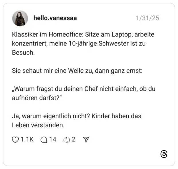 Klassiker im Homeoffice: Sitze am Laptop, arbeite konzentriert, meine 10-jährige Schwester ist zu Besuch. Sie schaut mir eine Weile zu, dann ganz ernst: „Warum fragst du deinen Chef nicht einfach, ob du aufhören darfst?“ Ja, warum eigentlich nicht? Kinder haben das Leben verstanden.